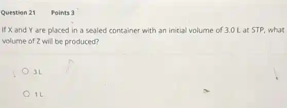Question 21
If X and Y are placed in a sealed container with an initial volume of 3.0 L at STP, what
volume of Z will be produced?
3L
1L
Points 3