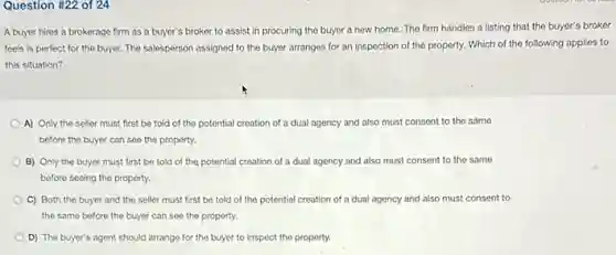 Question #22 of 24
A buyer hires a brokerage firm as a buyer's broker to assist in procuring the buyer a new home.The firm handles a listing that the buyer's broker
feels is perfect for the buyer. The salesperson assigned to the buyer arranges for an inspection of the property. Which of the following applies to
this situation?
A) Only the seller must first be told of the potential creation of a dual agency and also must consent to the same
before the buyer can see the property.
B) Only the buyer must first be told of the potential creation of a dual agency and also must consent to the same
before seeing the property.
C) Both the buyer and the seller must first be told of the potential creation of a dual agency and also must consent to
the same before the buyer can see the property.
D) The buyer's agent should arrange for the buyer to inspect the proporty.