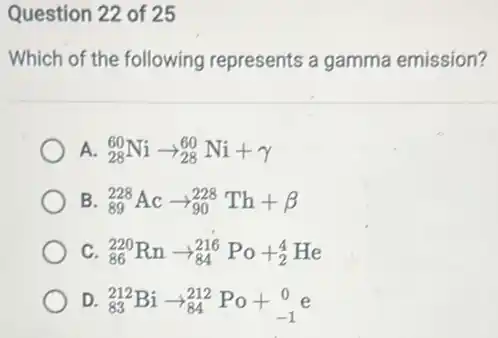 Question 22 of 25
Which of the following represents a gamma emission?
A. (}_{28)^60Niarrow _(28)^60Ni+gamma
B (}_{89)^228Acarrow _(90)^228Th+beta
C (}_{86)^220Rnarrow _(84)^216Po+_(2)^4He
D. (}_{83)^212Biarrow _(84)^212Po+_(-1)^0e