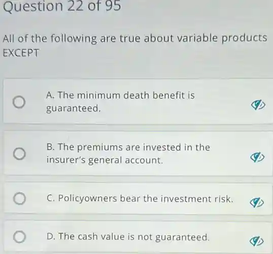 Question 22 of 95
All of the following are true about variable products
EXCEPT
A. The minimum death benefit is
guaranteed.
B. The premiums are invested in the
insurer's general account.
C. Policyowners bear the investment risk.
D. The cash value is not guaranteed.