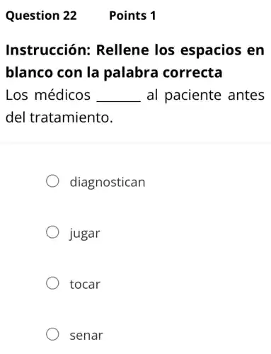 Question 22
Instrucción:Rellene los espacios , en
blanco con la palabra correcta
Los médicos __ al paciente antes
del tratamiento.
diagnostican
jugar
tocar
senar
Points 1