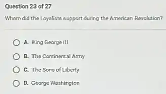 Question 23 of 27
Whom did the Loyalists support during the American Revolution?
A. King George III
B. The Continental Army
C. The Sons of Liberty
D. George Washington