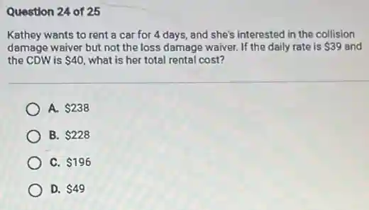 Question 24 of 25
Kathey wants to rent a car for 4 days, and she's interested in the collision
damage waiver but not the loss damage waiver If the daily rate is 39 and
the CDW is 40 what is her total rental cost?
A. 238
B. 228
C. 196
D. 49
