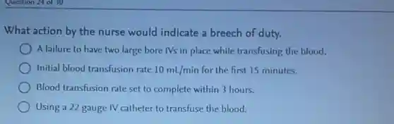 Question 24 of 30
What action by the nurse would indicate a breech of duty.
A failure to have two large bore IVs in place while transfusing the blood.
Initial blood transfusion rate 10mL/min for the first 15 minutes.
Blood transfusion rate set to complete within 3 hours.
Using a 22 gauge IV catheter to transfuse the blood.