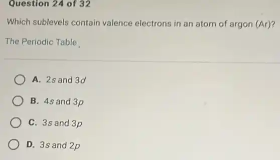 Question 24 of 32
Which sublevels contain valence electrons in an atom of argon (Ar)?
The Periodic Table
A. 2s and 3d
B. 4s and 3p
C. 3s and 3p
D. 3s and 2p
