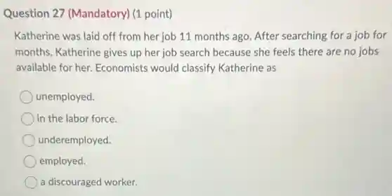 Question 27 (Mandatory) (1 point)
Katherine was laid off from her job 11 months ago. After searching for a job for
months, Katherine gives up her job search because she feels there are no jobs
available for her Economists would classify Katherine as
unemployed.
in the labor force.
underemployed.
employed.
a discouraged worker.
