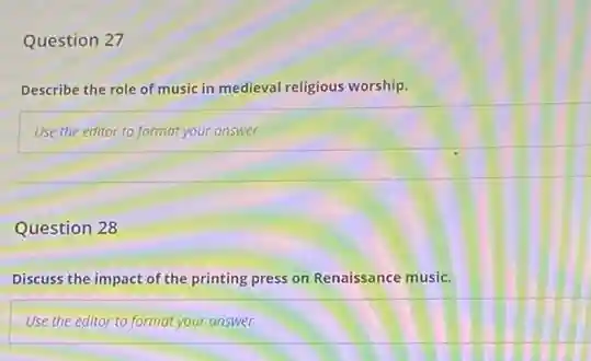 Question 27
Describe the role of music in medieval religious worship.
Use the editor to format your answer
Question 28
Discuss the impact of the printing press on Renaissance music.
Use the editor to format your answer