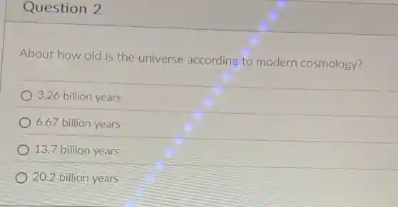 Question 2
About how old is the universe according to modern cosmology?
3.26 billion years
6.67 billion years
13.7 billion years
20.2 billion years