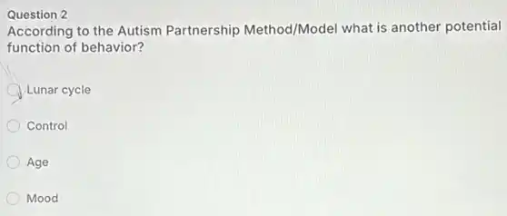 Question 2
According to the Autism Partnership Method/Model what is another potential
function of behavior?
Lunar cycle
Control
Age
Mood