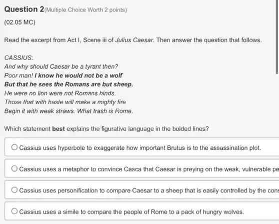 Question 2(Multiple Choice Worth 2 points)
(02.05 MC)
Read the excerpt from Act I, Scene iii of Julius Caesar. Then answer the question that follows.
CASSIUS:
And why should Caesar be a tyrant then?
Poor man! I know he would not be a wolf
But that he sees the Romans are but sheep.
He were no lion were not Romans hinds.
Those that with haste will make a mighty fire
Begin it with weak straws. What trash is Rome.
Which statement best explains the figurative language in the bolded lines?
Cassius uses hyperbole to exaggerate how important Brutus is to the assassination plot.
Cassius uses a metaphor to convince Casca that Caesar is preying on the weak, vulnerable pe
Cassius uses personification to compare Caesar to a sheep that is easily controlled by the con
Cassius uses a simile to compare the people of Rome to a pack of hungry wolves.