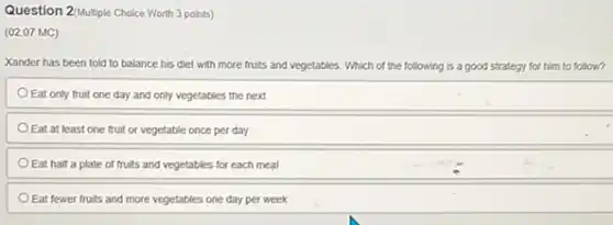 Question 2/Multiple Choice Worth 3 points)
(02.07 MC)
Xander has been told to balance his diet with more fruits and vegetables. Which of the following is a good strategy for him to follow?
Eat only fruit one day and only vegetables the next
Eat at least one fruit or vegetable once per day
Eat half a plate of fruits and vegetables for each meal
Eat fewer fruits and more vegetables one day per week