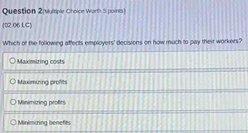 Question 2/Multiple Choice Worth 5 points)
(02.06 LC)
Which of the following affects employers' decisions on how much to pay their workers?
Maximizing costs
Maximizing profits
Minimizing profits
Minimizing benefits