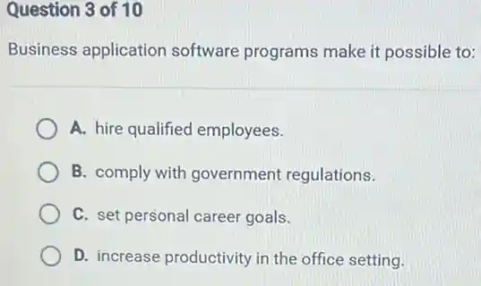 Question 3 of 10
Business application software programs make it possible to:
A. hire qualified employees.
B. comply with government regulations.
C. set personal career goals.
D. increase productivity in the office setting.