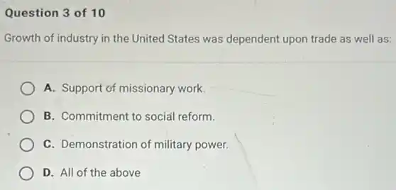 Question 3 of 10
Growth of industry in the United States was dependent upon trade as well as:
A. Support of missionary work.
B. Commitment to social reform.
C. Demonstration of military power.
D. All of the above