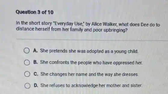 Question 3 of 10
In the short story "Everyday Use," by Alice Walker, what does Dee do to
distance herself from her family and poor upbringing?
A. She pretends she was adopted as a young child.
B. She confronts the people who have oppressed her.
C. She changes her name and the way she dresses.
D. She refuses to acknowledge her mother and sister.