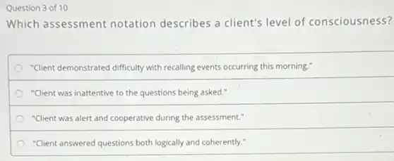 Question 3 of 10
Which assessment notation describes a client's level of consciousness?
"Client demonstrated difficulty with recalling events occurring this morning."
"Client was inattentive to the questions being asked."
"Client was alert and cooperative during the assessment."
"Client answered questions both logically and coherently."