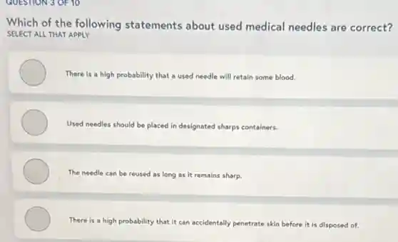 QUESTION 3 OF 10
Which of the following statements about used medical needles are correct?
SELECT ALL THAT APPLY
There is a high probability that a used needle will retain some blood.
Used needles should be placed in designated sharps containers.
The needle can be reused as long as it remains sharp.
There is a high probability that it can accidentally penetrate skin before it is disposed of.