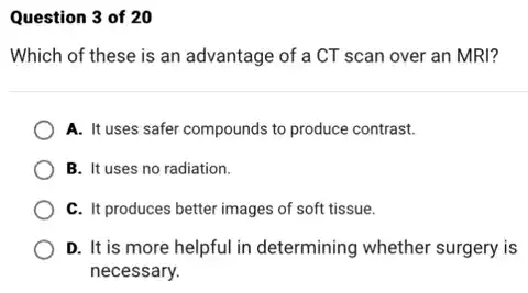 Question 3 of 20
Which of these is an advantage of a CT scan over an MRI?
A. It uses safer compounds to produce contrast.
B. It uses no radiation.
C. It produces better images of soft tissue.
D. It is more helpful in determining whether surgery is
necessary.
