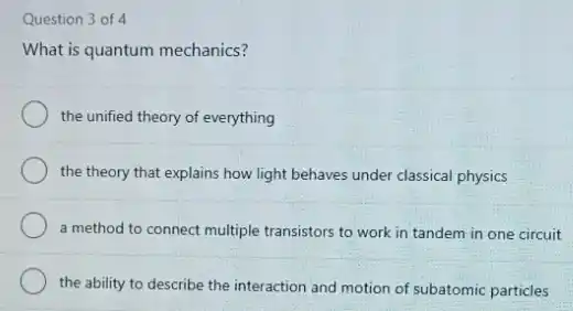 Question 3 of 4
What is quantum mechanics?
the unified theory of everything
the theory that explains how light behaves under classical physics
a method to connect multiple transistors to work in tandem in one circuit
the ability to describe the interaction and motion of subatomic particles