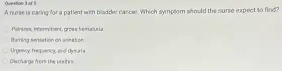 Question 3 of 5
A nurse is caring for a patient with bladder cancer. Which symptom should the nurse expect to find?
Painless, intermittent, gross hematuria
Burning sensation on urination
Urgency, frequency, and dysuria
Discharge from the urethra