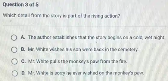 Question 3 of 5
Which detail from the story is part of the rising action?
A. The author establishes that the story begins on a cold, wet night.
B. Mr. White wishes his son were back in the cemetery.
C. Mr. White pulls the monkey's paw from the fire.
D. Mr. White is sorry he ever wished on the monkey's paw.