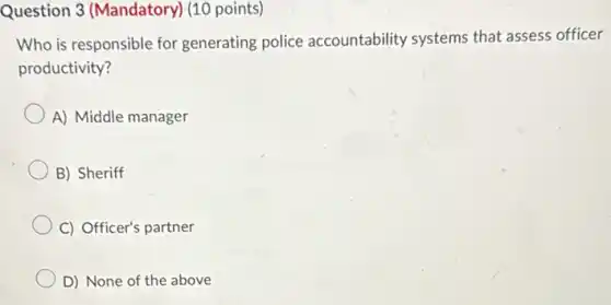 Question 3 (Mandatory)(10 points)
Who is responsible for generating police accountability systems that assess officer
productivity?
A) Middle manager
B) Sheriff
C) Officer's partner
D) None of the above