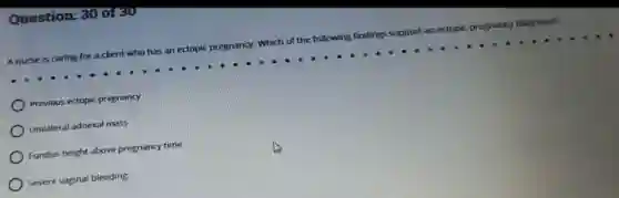 Question: 30 oreu
A nurse is caring for a dient who has an ectopic pr egnancy, Which of the following findings support an ectopic pregnancy diagnosis?
Previous ectopic pregnancy
Unilateral adnexal mass
Fundus height above pregnancy time
Severe vaginal bleeding