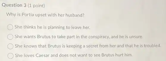 Question 3(1 point)
Why is Portia upset with her husband?
She thinks he is planning to leave her.
She wants Brutus to take part in the conspiracy, and he is unsure.
She knows that Brutus is keeping a secret from her and that he is troubled.
She loves Caesar and does not want to see Brutus hurt him.
