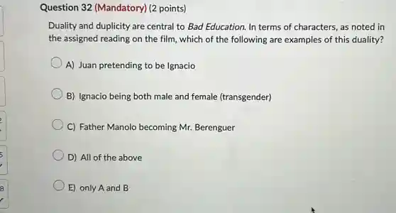 Question 32 (Mandatory) (2 points)
Duality and duplicity are central to Bad Education. In terms of characters, as noted in
the assigned reading on the film, which of the following are examples of this duality?
A) Juan pretending to be Ignacio
B) Ignacio being both male and female (transgender)
C) Father Manolo becoming Mr.Berenguer
D) All of the above
E) only A and B