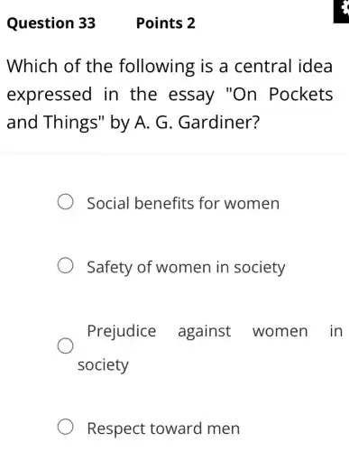 Question 33
Which of the following is a central idea
expressed in the essay "On Pockets
and Things"by A. G . Gardiner?
Social benefits for women
Safety of women in society
Prejudice against women in
society
Respect toward men
Points 2