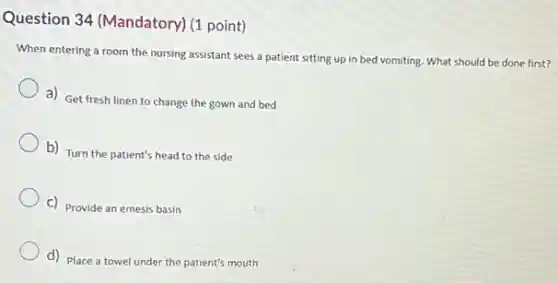 Question 34 (Mandatory) (I point)
When entering a room the nursing assistant sees a patient sitting up in bed vomiting. What should be done first?
a) Get fresh linen to change the gown and bed
b) Turn the patient's head to the side
C) Provide an emesis basin
d) Place a towel under the patient's mouth