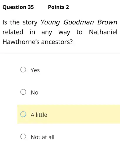 Question 35
Is the story Young Goodman Brown
related in any way to Nathaniel
Hawthorne's ancestors?
Yes
No
A little
Not at all
Points 2