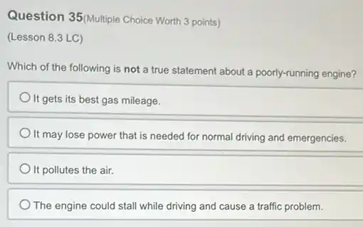 Question 35(Multiple Choice Worth 3 points)
(Lesson 8.3 LC)
Which of the following is not a true statement about a poorly-running engine?
It gets its best gas mileage.
It may lose power that is needed for normal driving and emergencies.
It pollutes the air.
The engine could stall while driving and cause a traffic problem.