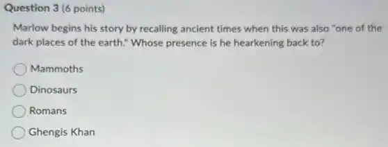 Question 3(6 points)
Marlow begins his story by recalling ancient times when this was also "one of the
dark places of the earth." Whose presence is he hearkening back to?
Mammoths
Dinosaurs
Romans
Ghengis Khan