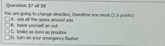Question 37 of 39
You are going to change direction, therefore you must (2.6 points)
A. use all the space around you
D B. leave yourself an out
C. brake as soon as possible
D. turn on your emergency flasher
