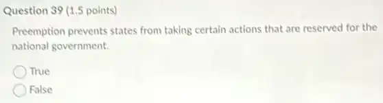 Question 39 (1.5 points)
Preemption prevents states from taking certain actions that are reserved for the
national government.
True
False