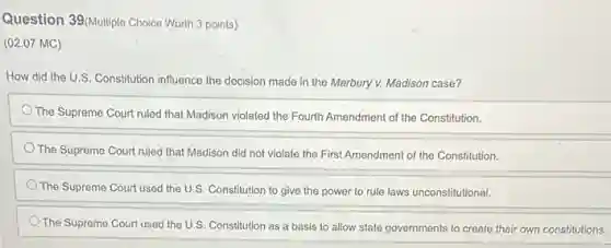 Question 39(Multiple Choice Worth 3 points)
(02.07 MC)
How did the U.S. Constitution influence the decision made in the Marbury v.Madison case?
The Supreme Court ruled that Madison violated the Fourth Amendment of the Constitution.
The Supreme Court ruled that Madison did not violate the First Amendment of the Constitution.
The Supreme Court used the U.S. Constitution to give the power to
The Supreme Court used the U.S. Constitution as a basis to allow state governments to create their own constitutions.