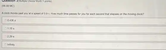 Question 3(Multiple Choice Worth 1 points)
(06.09 MC)
A clock moves past you at a speed of 0.9 c. How much time passes for you for each second that elapses on the moving clock?
0.436 s
1.15 s
2.29 s
Infinity