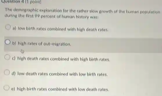 Question 4 (1 point)
The demographic explanation for the rather slow growth of the human population
during the first 99 percent of human history was:
a) low birth rates combined with high death rates.
b) high rates of out-migration.
c) high death rates combined with high birth rates.
d) low death rates combined with low birth rates.
e) high birth rates combined with low death rates.