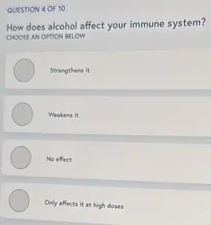 QUESTION 4 OF 10
How does alcohol affect your immune system?
CHOOSE AN OPTION BELOW
Strengthens it
Weakens it
No effect
Only affects it at high doses
