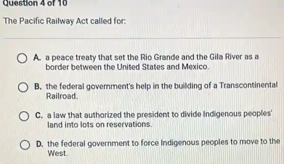 Question 4 of 10
The Pacific Railway Act called for:
A. a peace treaty that set the Rio Grande and the Gila River as a
border between the United States and Mexico.
B. the federal government's help in the building of a Transcontinental
Railroad.
C. a law that authorized the president to divide Indigenous peoples'
land into lots on reservations.
D. the federal government to force Indigenous peoples to move to the
West.