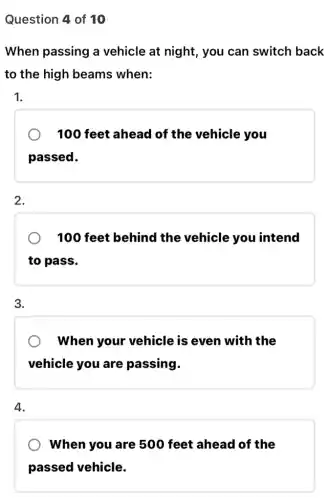 Question 4 of 10
When passing a vehicle at night , you can switch back
to the high beams when:
1.
100 feet ahead of the vehicle you
passed.
2.
100 feet behind the vehicle you intend
to pass.
3.
When your vehicle is even with the
vehicle you are passing.
4.
When you are 500 feet ahead of the