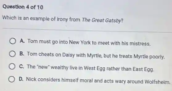 Question 4 of 10
Which is an example of irony from The Great Gatsby?
A. Tom must go into New York to meet with his mistress.
B. Tom cheats on Daisy with Myrtle, but he treats Myrtle poorly.
C. The 'new" wealthy live in West Egg rather than East Egg.
D. Nick considers himself moral and acts wary around Wolfsheim.