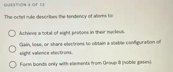 QUESTION 4 OF 13
The octet rule describes the tendency of atoms to:
Achieve a total of eight protons in their nucleus.
Gain, lose, or share electrons to obtain a stable configuration of
eight valence electrons.
Form bonds only with elements from Group 8 (noble gases).