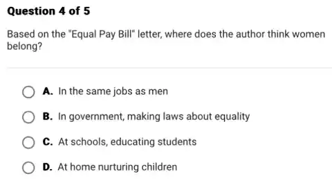 Question 4 of 5
Based on the "Equal Pay Bill" letter, where does the author think women
belong?
A. In the same jobs as men
B. In government, making laws about equality
C. At schools, educating students
D. At home nurturing children