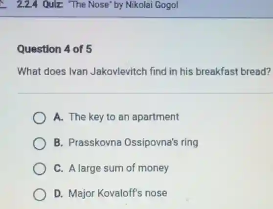 Question 4 of 5
What does Ivan Jakovlevitch find in his breakfast bread?
A. The key to an apartment
B. Prasskovna Ossipovna's ring
C. A large sum of money
D. Major Kovaloff's nose