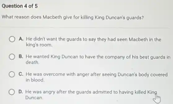 Question 4 of 5
What reason does Macbeth give for killing King Duncan's guards?
A. He didn't want the guards to say they had seen Macbeth in the
king's room.
B. He wanted King Duncan to have the company of his best guards in
death.
C. He was overcome with anger after seeing Duncan's body covered
in blood.
D. He was angry after the guards admitted to having killed King
Duncan.
