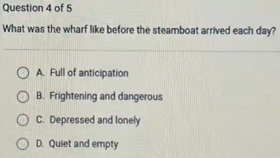 Question 4 of 5
What was the wharf like before the steamboat arrived each day?
A. Full of anticipation
B. Frightening and dangerous
C. Depressed and lonely
D. Quiet and empty