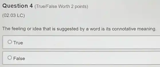 Question 4 (True/False Worth 2 points)
(02.03 LC)
The feeling or idea that is suggested by a word is its connotative meaning.
True
False