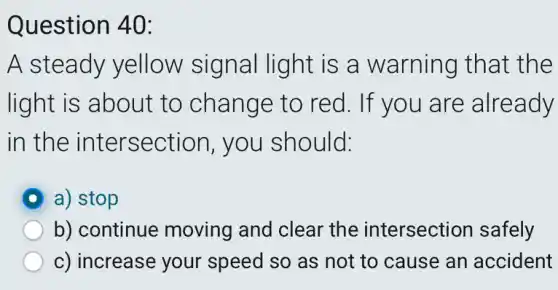 Question 40:
A steady yellow signal light is a warning that the
light is about to change to red. If you are already
in the intersection , you should:
a) stop
b) continue moving and clear the intersection safely
c) increase your speed so as not to cause an accident